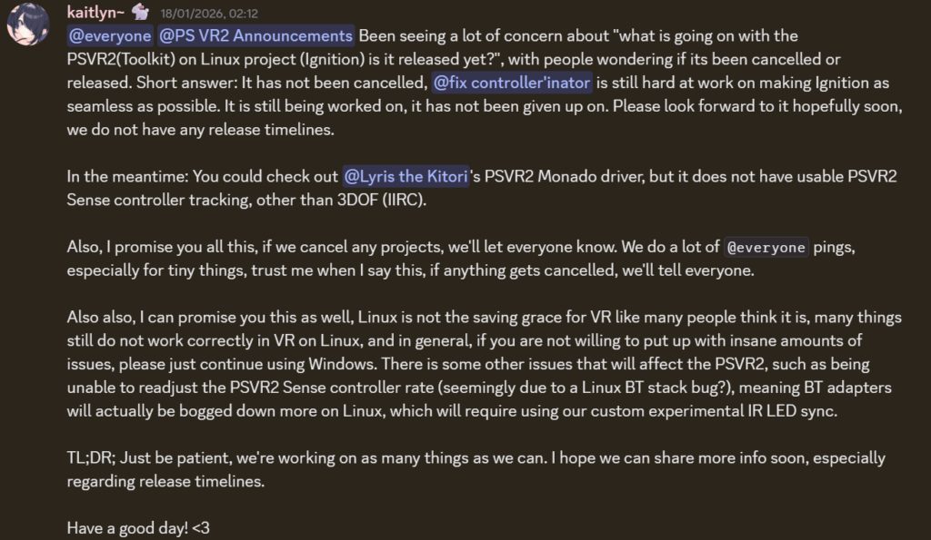 An annoucement from the Discord of the developers for PSVR2Toolkit, the relevant clause is "Also also, I can promise you this as well, Linux is not the saving grace for VR like many people think it is, many things still do not work correctly in VR on Linux, and in general, if you are not willing to put up with insane amounts of issues, please just continue using Windows. There is some other issues that will affect the PSVR2, such as being unable to readjust the PSVR2 Sense controller rate (seemingly due to a Linux BT stack bug?), meaning BT adapters will actually be bogged down more on Linux, which will require using our custom experimental IR LED sync.